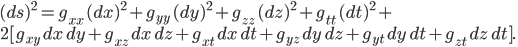 (ds)^2 = g_{xx}\,(dx)^2 + g_{yy}\,(dy)^2 + g_{zz}\,(dz)^2 + g_{tt} \,(dt)^2 + \\ 2[ g_{xy}\,dx\,dy + g_{xz}\,dx\,dz + g_{xt}\,dx\,dt + g_{yz}\,dy\,dz + g_{yt}\,dy\,dt + g_{zt}\,dz\,dt].